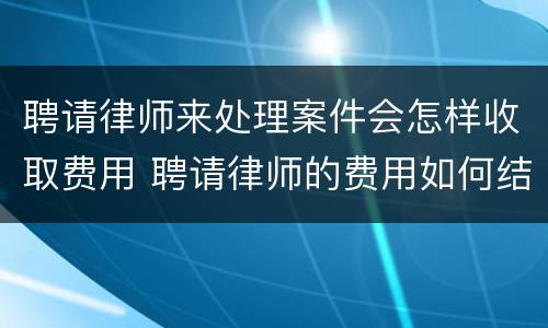 聘请律师来处理案件会怎样收取费用 聘请律师的费用如何结算