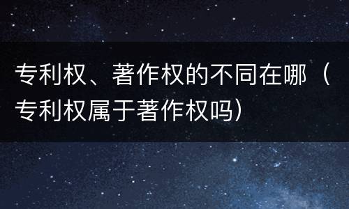专利权、著作权的不同在哪（专利权属于著作权吗）