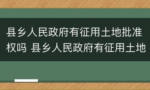 县乡人民政府有征用土地批准权吗 县乡人民政府有征用土地批准权吗为什么