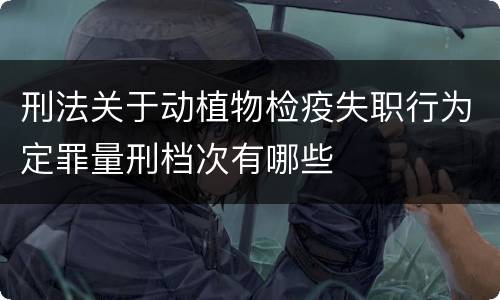 刑法关于动植物检疫失职行为定罪量刑档次有哪些