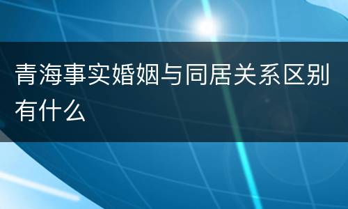 青海事实婚姻与同居关系区别有什么