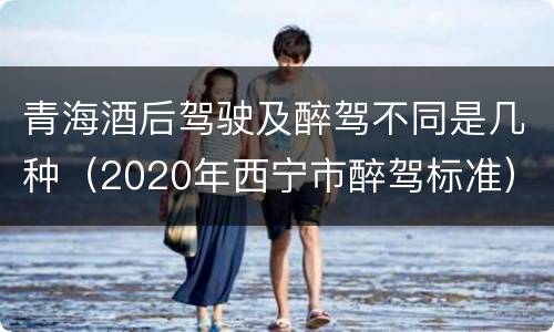青海酒后驾驶及醉驾不同是几种（2020年西宁市醉驾标准）
