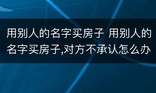 用别人的名字买房子 用别人的名字买房子,对方不承认怎么办
