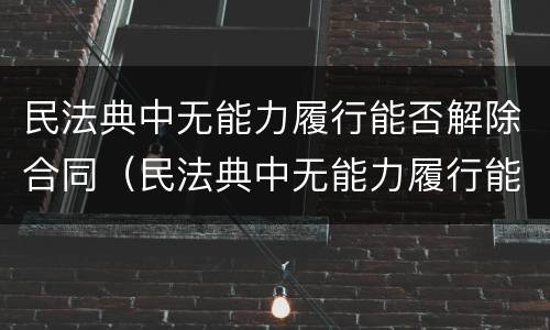 民法典中无能力履行能否解除合同（民法典中无能力履行能否解除合同的规定）