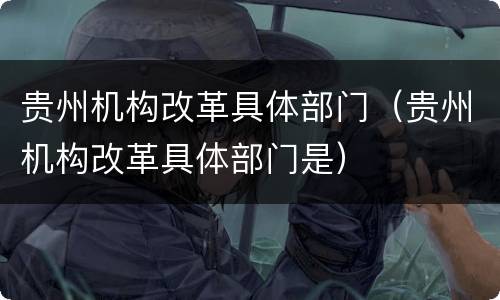 贵州机构改革具体部门（贵州机构改革具体部门是）