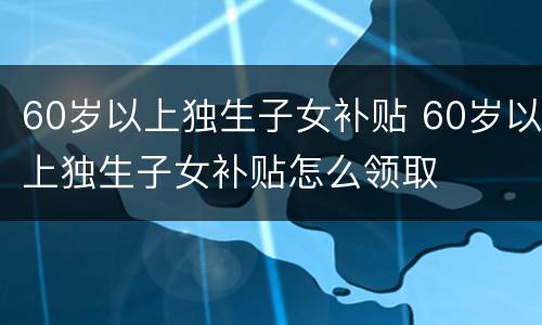 60岁以上独生子女补贴 60岁以上独生子女补贴怎么领取
