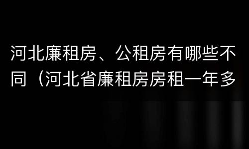 河北廉租房、公租房有哪些不同（河北省廉租房房租一年多少钱）