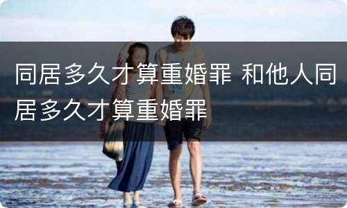同居多久才算重婚罪 和他人同居多久才算重婚罪