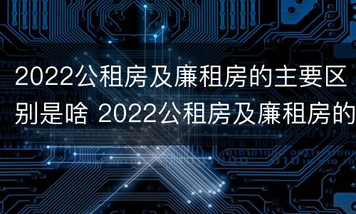 2022公租房及廉租房的主要区别是啥 2022公租房及廉租房的主要区别是啥呀