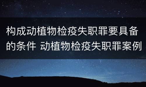 构成动植物检疫失职罪要具备的条件 动植物检疫失职罪案例