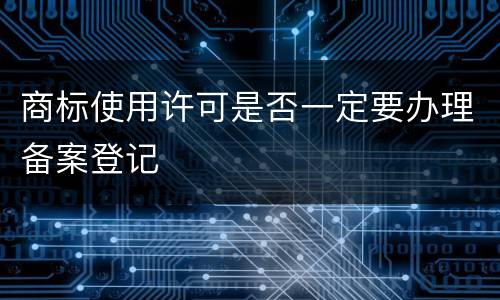 商标使用许可是否一定要办理备案登记