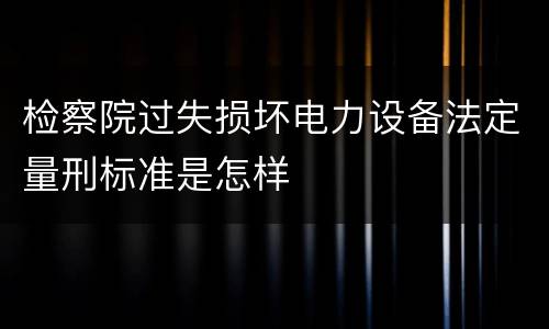 检察院过失损坏电力设备法定量刑标准是怎样