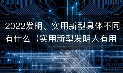 2022发明、实用新型具体不同有什么（实用新型发明人有用吗）