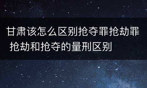 甘肃该怎么区别抢夺罪抢劫罪 抢劫和抢夺的量刑区别