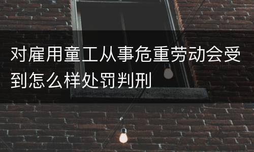 对雇用童工从事危重劳动会受到怎么样处罚判刑