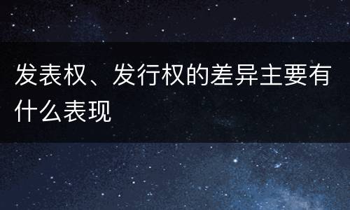 发表权、发行权的差异主要有什么表现
