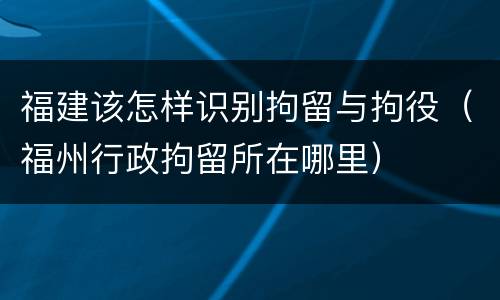福建该怎样识别拘留与拘役（福州行政拘留所在哪里）