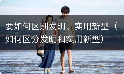 要如何区别发明、实用新型（如何区分发明和实用新型）