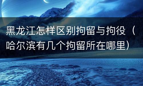 黑龙江怎样区别拘留与拘役（哈尔滨有几个拘留所在哪里）