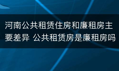 河南公共租赁住房和廉租房主要差异 公共租赁房是廉租房吗