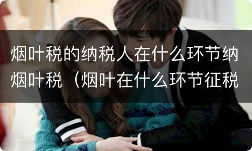 烟叶税的纳税人在什么环节纳烟叶税（烟叶在什么环节征税）