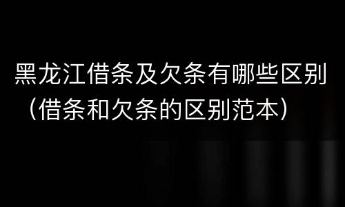 黑龙江借条及欠条有哪些区别（借条和欠条的区别范本）