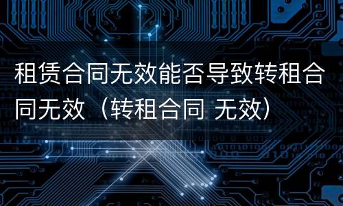 租赁合同无效能否导致转租合同无效（转租合同 无效）