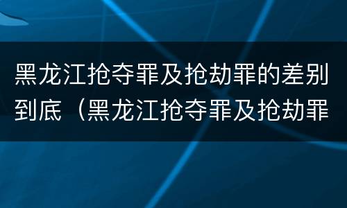 黑龙江抢夺罪及抢劫罪的差别到底（黑龙江抢夺罪及抢劫罪的差别到底多大）