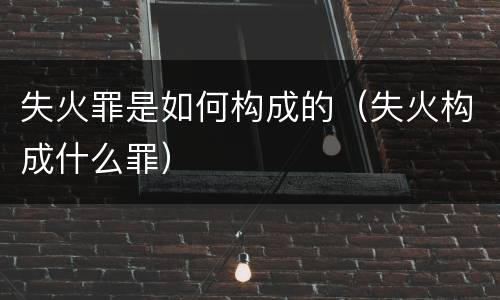 失火罪是如何构成的（失火构成什么罪）