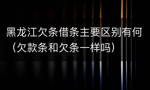 黑龙江欠条借条主要区别有何（欠款条和欠条一样吗）