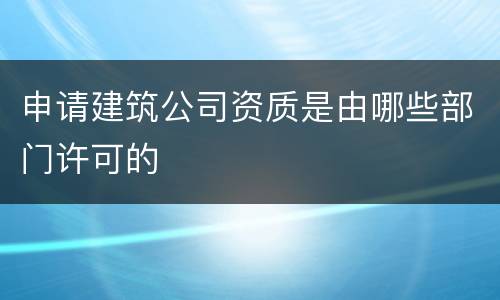 申请建筑公司资质是由哪些部门许可的