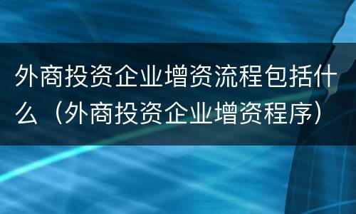 外商投资企业增资流程包括什么（外商投资企业增资程序）