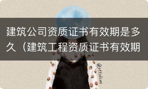建筑公司资质证书有效期是多久（建筑工程资质证书有效期）