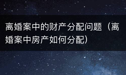离婚案中的财产分配问题（离婚案中房产如何分配）