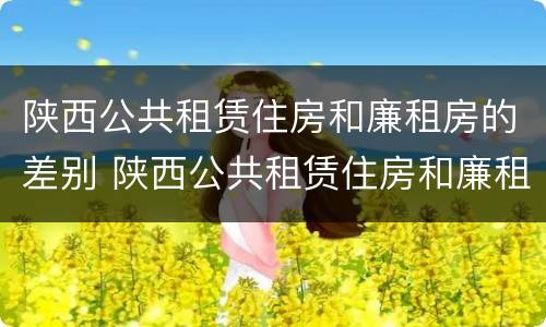 陕西公共租赁住房和廉租房的差别 陕西公共租赁住房和廉租房的差别是什么
