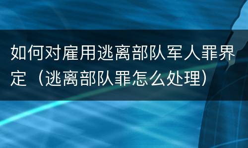 如何对雇用逃离部队军人罪界定（逃离部队罪怎么处理）