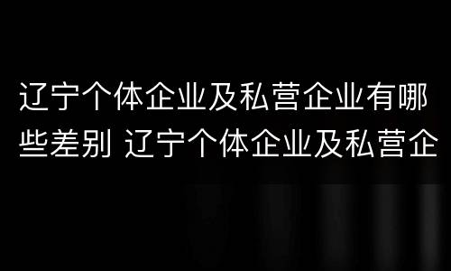 辽宁个体企业及私营企业有哪些差别 辽宁个体企业及私营企业有哪些差别呢