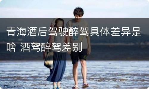 青海酒后驾驶醉驾具体差异是啥 酒驾醉驾差别