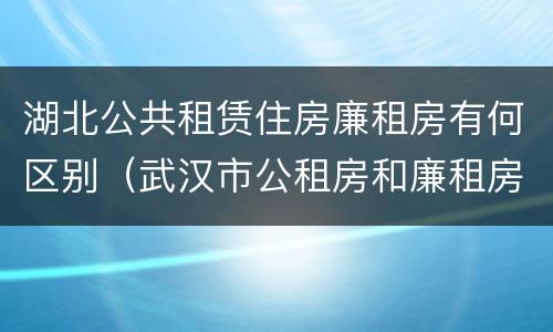 湖北公共租赁住房廉租房有何区别（武汉市公租房和廉租房区别）