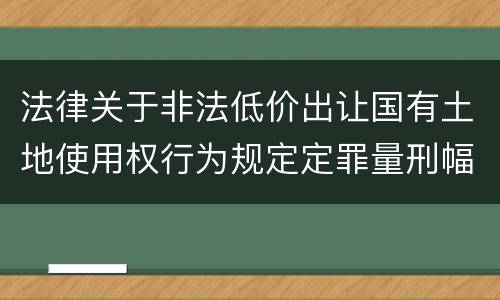 法律关于非法低价出让国有土地使用权行为规定定罪量刑幅度有哪些
