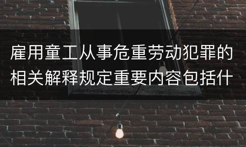 雇用童工从事危重劳动犯罪的相关解释规定重要内容包括什么