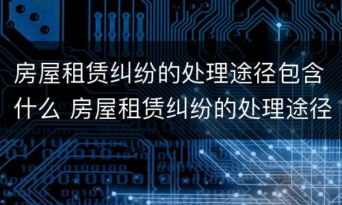 房屋租赁纠纷的处理途径包含什么 房屋租赁纠纷的处理途径包含什么方法
