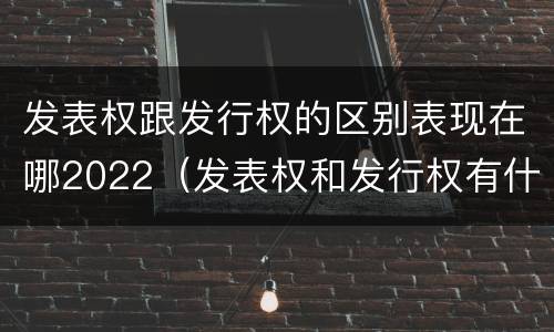 发表权跟发行权的区别表现在哪2022（发表权和发行权有什么区别）