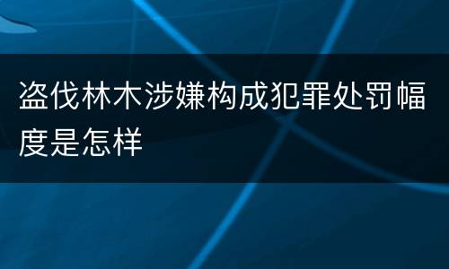 盗伐林木涉嫌构成犯罪处罚幅度是怎样