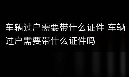车辆过户需要带什么证件 车辆过户需要带什么证件吗