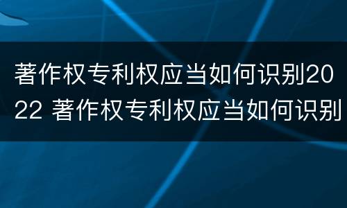 著作权专利权应当如何识别2022 著作权专利权应当如何识别2022年度