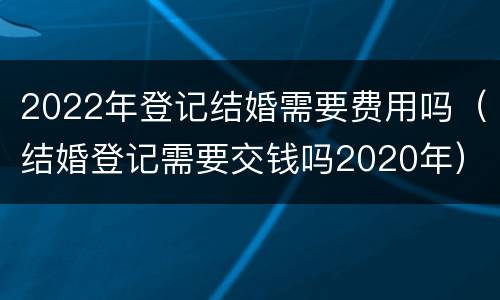2022年登记结婚需要费用吗（结婚登记需要交钱吗2020年）