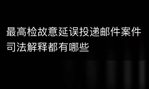 最高检故意延误投递邮件案件司法解释都有哪些