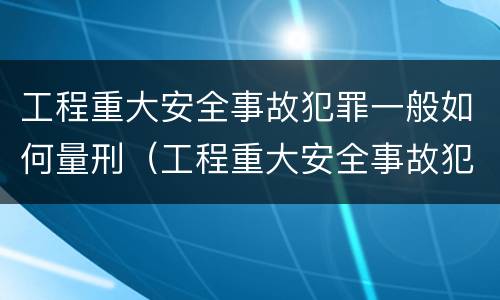 工程重大安全事故犯罪一般如何量刑（工程重大安全事故犯罪一般如何量刑的）