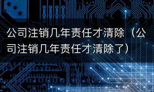 公司注销几年责任才清除（公司注销几年责任才清除了）